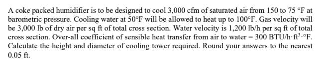 A coke packed humidifier is to be designed to cool 3,000 cfm of saturated air from 150 to 75 °F at
barometric pressure. Cooling water at 50°F will be allowed to heat up to 100°F. Gas velocity will
be 3,000 lb of dry air per sq ft of total cross section. Water velocity is 1,200 lb/h per sq ft of total
cross section. Over-all coefficient of sensible heat transfer from air to water = 300 BTU/h ft³.°F.
Calculate the height and diameter of cooling tower required. Round your answers to the nearest
0.05 ft.