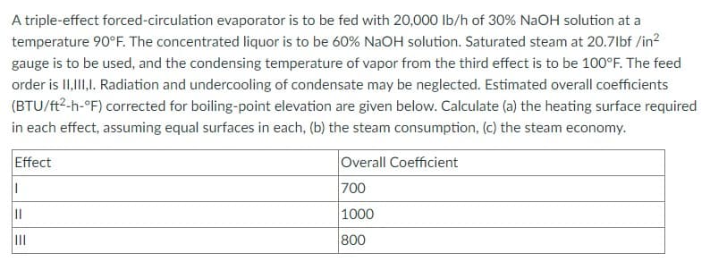 A triple-effect forced-circulation evaporator is to be fed with 20,000 lb/h of 30% NaOH solution at a
temperature 90°F. The concentrated liquor is to be 60% NaOH solution. Saturated steam at 20.71bf /in²
gauge is to be used, and the condensing temperature of vapor from the third effect is to be 100°F. The feed
order is II,III,I. Radiation and undercooling of condensate may be neglected. Estimated overall coefficients
(BTU/ft²-h-°F) corrected for boiling-point elevation are given below. Calculate (a) the heating surface required
in each effect, assuming equal surfaces in each, (b) the steam consumption, (c) the steam economy.
Effect
||
|||
||||
Overall Coefficient
700
1000
800
