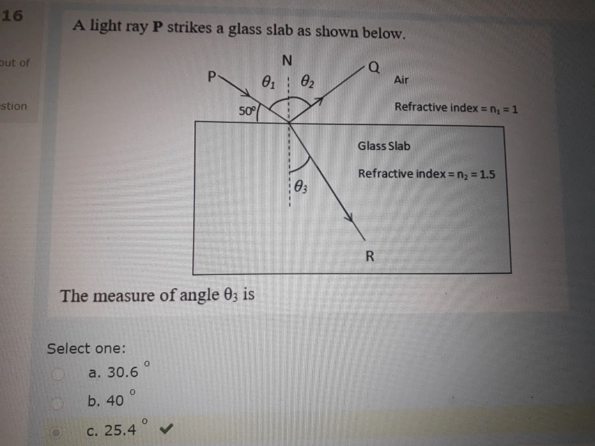 16
A light ray P strikes a glass slab as shown below.
put of
Air
estion
50°
Refractive index = n, = 1
Glass Slab
Refractive index = n2 = 1.5
The measure of angle 0, is
Select one:
a. 30.6
b. 40
с. 25.4
