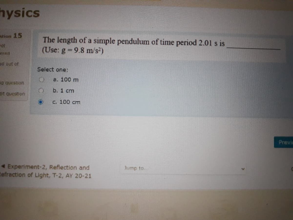 hysics
tion 15
The length of a simple pendulum of time period 2.001 s is
(Use: g 9.8 m/s)
ot
ed out of
Select one:
a. 100 m
b. 1 cm
t question
c. 100 cm
Previc
1 Experiment-2, Reflection and
tefraction of Light, T-2, AY 20-21
Jump to...
