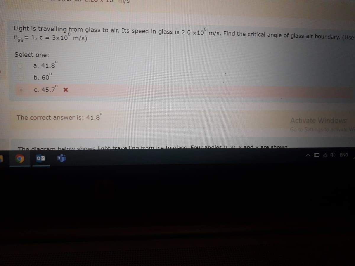 Light is travelling from glass to air. Its speed in glass is 2.0 ×10° m/s. Find the critical angle of glass-air boundary. (Use
ir= 1, c = 3x10° m/s)
Select one:
a. 41.8
b. 60
c. 45.7
The correct answer is: 41.8
Activate Windows
Go to Settings to activate Wi
The diagram below shows light travelling from ice to alass Four anales V wYand v are shown
C O ENG
