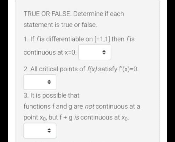 TRUE OR FALSE. Determine if each
statement is true or false.
1. If fis differentiable on [-1,1] then fis
continuous at x=0.
2. All critical points of f(x) satisfy f(x)=0.
3. It is possible that
functions fand g are not continuous at a
point xp, but f + g is continuous at xg.
