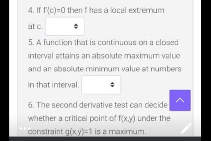 4. If f(c)=0 then f has a local extremum
at c.
5. A function that is continuous on a closed
interval attains an absolute maximum value
and an absolute minimum value at numbers
in that interval.
6. The second derivative test can decide
whether a critical point of f(x,y) under the
constraint g(x,y)=1 is a maximum.
