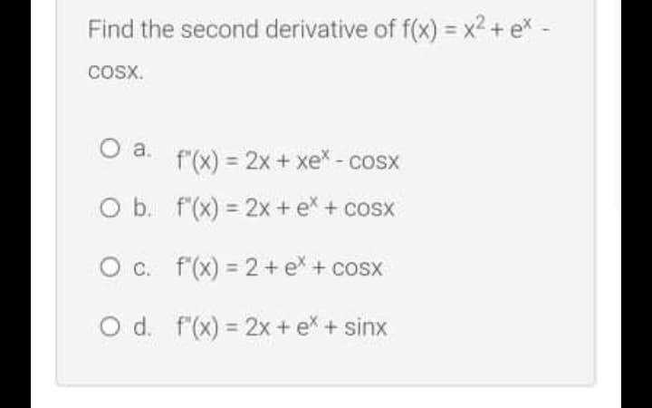 Find the second derivative of f(x) = x2 + e* -
COSX.
a.
f'(x) = 2x + xex - cosx
O b. f'(x) = 2x + e* + cosx
O c. f'(x) = 2+ e + cosx
O d. f(x) = 2x + ex + sinx

