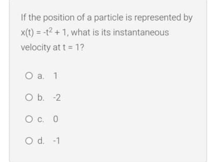 If the position of a particle is represented by
x(t) = -t2 + 1, what is its instantaneous
velocity at t = 1?
O a. 1
O b. -2
O c. 0
O d. -1
