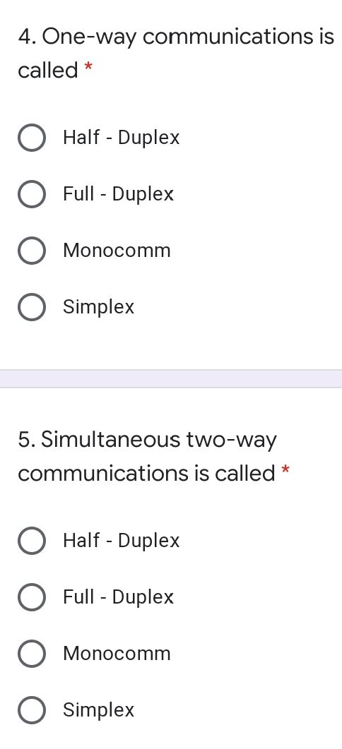 4. One-way communications is
called *
O Half - Duplex
Full - Duplex
O Monocomm
O Simplex
5. Simultaneous two-way
communications is called
*
Half - Duplex
O Full - Duplex
O Monocomm
O Simplex
