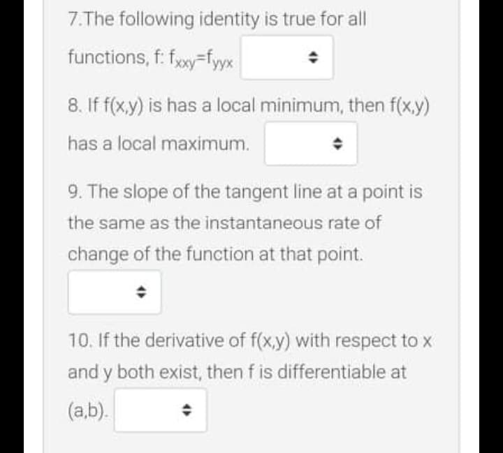 7.The following identity is true for all
functions, f: fxy=fyyx
8. If f(x,y) is has a local minimum, then f(x,y)
has a local maximum.
9. The slope of the tangent line at a point is
the same as the instantaneous rate of
change of the function at that point.
10. If the derivative of f(x,y) with respect to x
and y both exist, then f is differentiable at
(a,b).
