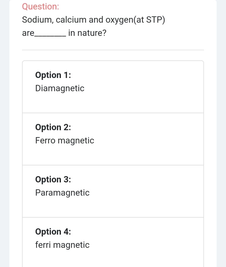 Question:
Sodium, calcium and oxygen(at STP)
are_
in nature?
Option 1:
Diamagnetic
Option 2:
Ferro magnetic
Option 3:
Paramagnetic
Option 4:
ferri magnetic
