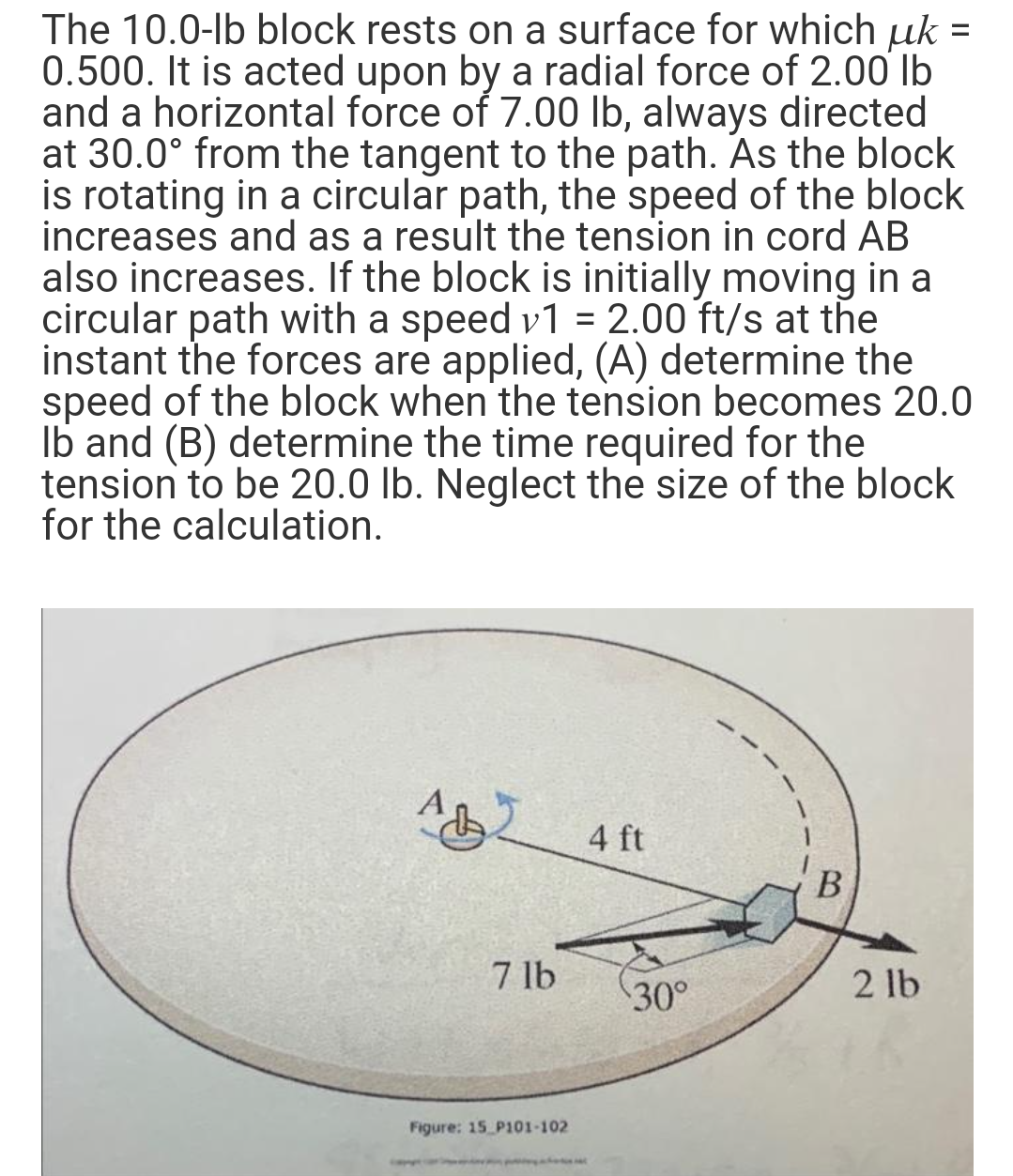 The 10.0-lb block rests on a surface for which µk =
0.500. It is acted upon by a radial force of 2.00 lb
and a horizontal force of 7.00 lb, always directed
at 30.0° from the tangent to the path. As the block
is rotating in a circular path, the speed of the block
increases and as a result the tension in cord AB
also increases. If the block is initially moving in a
circular path with a speed v1 = 2.00 ft/s at the
instant the forces are applied, (A) determine the
speed of the block when the tension becomes 20.0
Ib and (B) determine the time required for the
tension to be 20.0 lb. Neglect the size of the block
for the calculation.
4 ft
В
7 lb
30°
2 lb
Figure: 15 P101-102
ww nd
