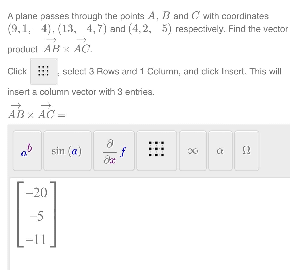 A plane passes through the points A, B and C with coordinates
(9,1, –4), (13, —4, 7) and (4, 2, —5) respectively. Find the vector
→
→
product AB x AC.
Click
insert a column vector with 3 entries.
→
→
AB × AC =
b
select 3 Rows and 1 Column, and click Insert. This will
-20
-5
-11
sin (a)
ə
f
əx
8
a 2