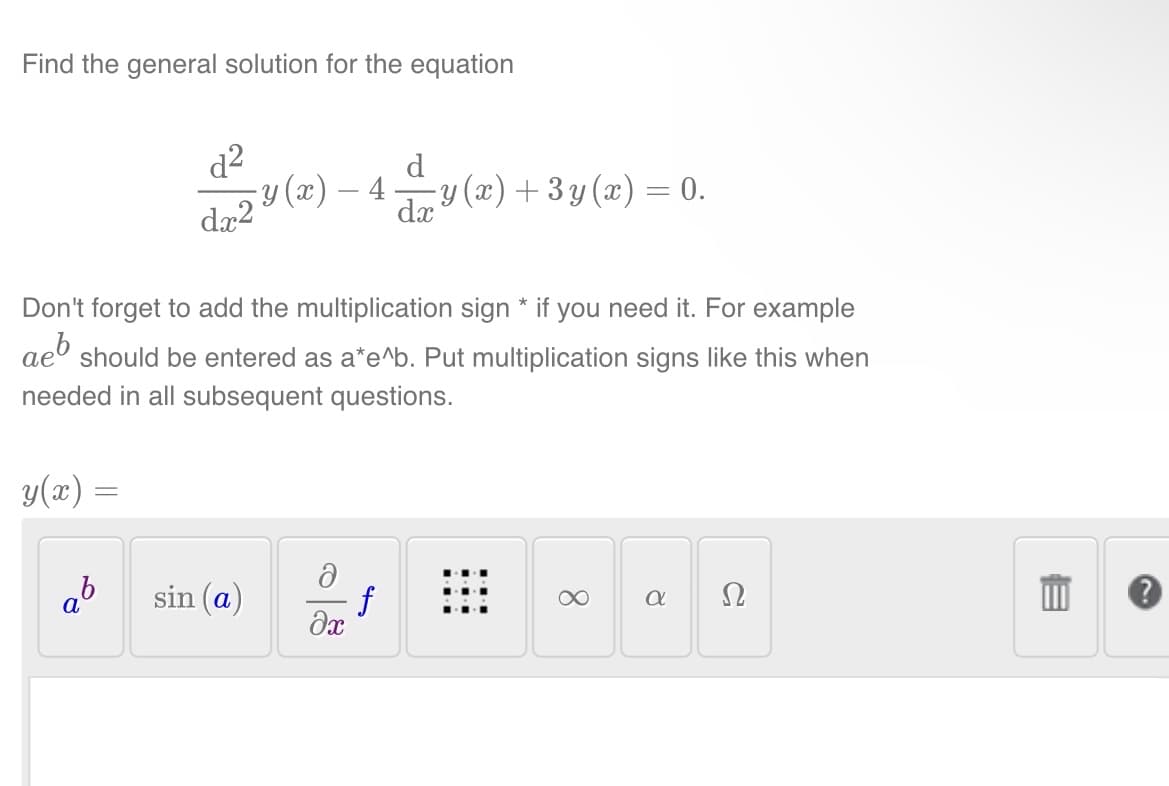 Find the general solution for the equation
Don't forget to add the multiplication sign * if you need it. For example
aeb should be entered as a*e^b. Put multiplication signs like this when
needed in all subsequent questions.
y(x) =
d
1²v(z) — 4v (z)+3y(z) = 0.
y(x)
dx2
dx
ab
sin (a)
Ə
f
əx
8
a
a
Ω
E