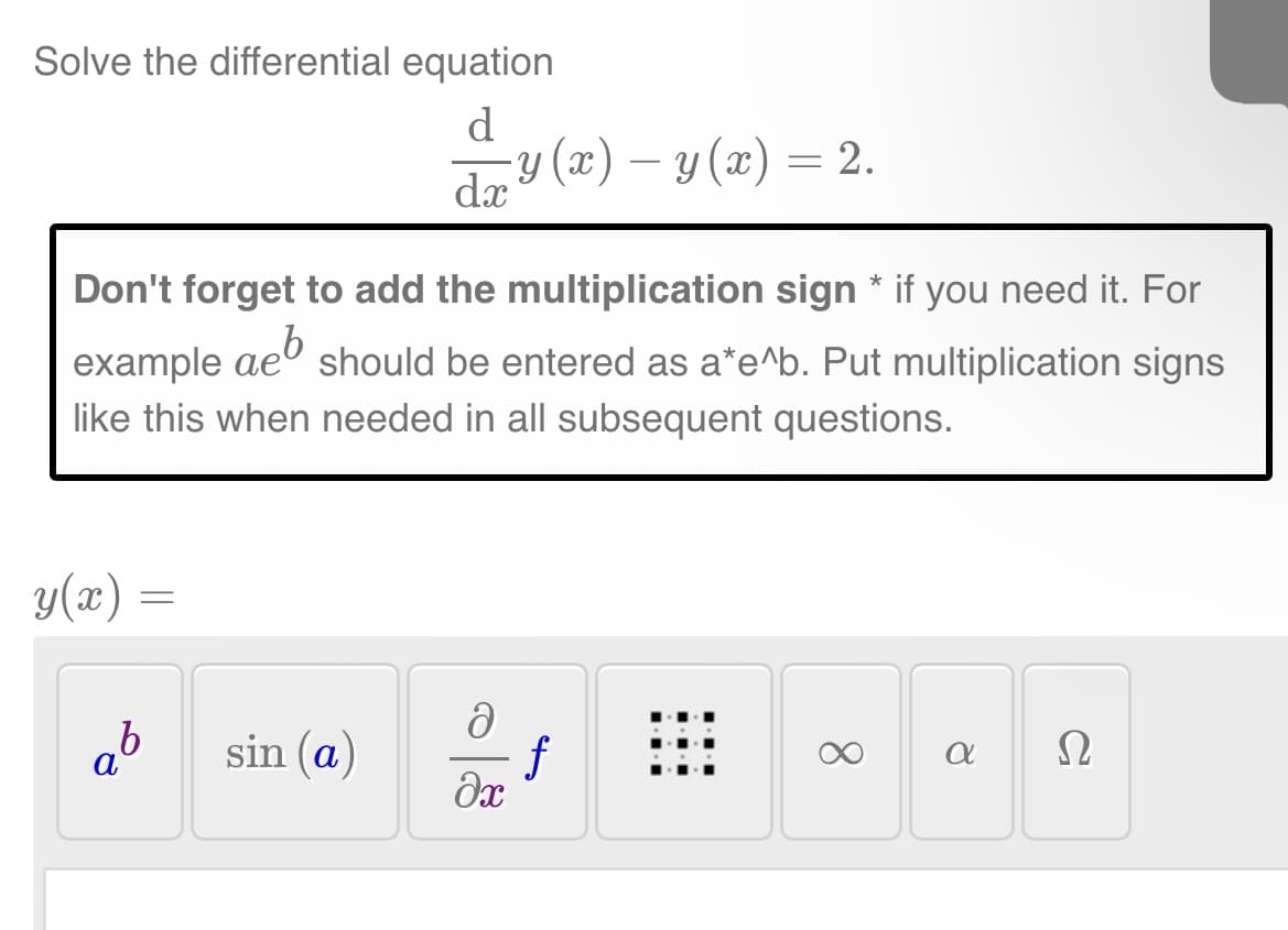 Solve the differential equation
d
y(x) =
Don't forget to add the multiplication sign * if you need it. For
example aeb
like this when needed in all subsequent questions.
=
ab
dx
sin (a)
-y (x) − y(x) = 2.
should be entered as a*e^b. Put multiplication signs
a
əx
f
8
a
Ω