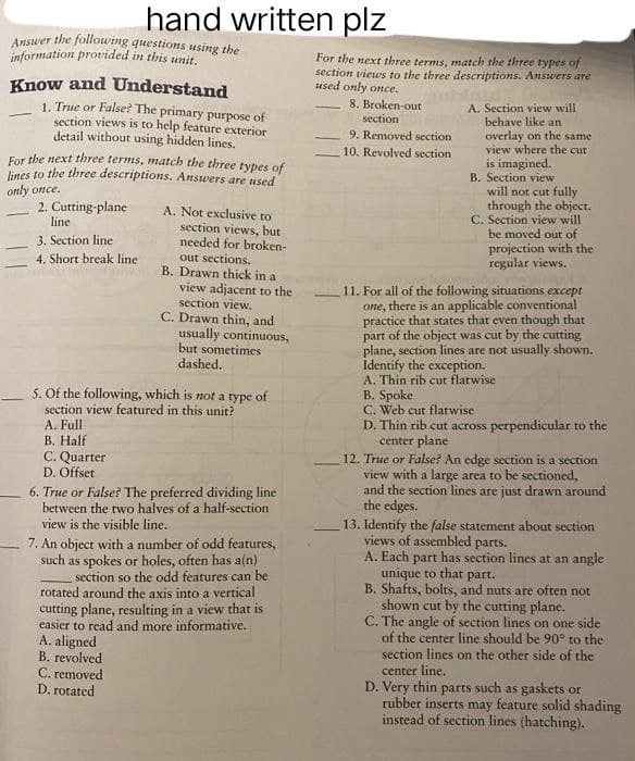 hand written plz
Answer the following questions using the
information provided in this unit.
Know and Understand
1. True or False? The primary purpose of
section views is to help feature exterior
detail without using hidden lines.
For the next three terms, match the three types of
lines to the three descriptions. Answers are used
only once.
2. Cutting-plane
line
3. Section line
4. Short break line
A. Not exclusive to
section views, but
needed for broken-
out sections.
B. Drawn thick in a
view adjacent to the
section view.
C. Drawn thin, and
usually continuous,
but sometimes
dashed.
5. Of the following, which is not a type of
section view featured in this unit?
A. Full
B. Half
C. Quarter
D. Offset
6. True or False? The preferred dividing line
between the two halves of a half-section
view is the visible line.
7. An object with a number of odd features,
such as spokes or holes, often has a(n)
section so the odd features can be
rotated around the axis into a vertical
cutting plane, resulting in a view that is
easier to read and more informative.
A. aligned
B. revolved
C. removed
D. rotated
For the next three terms, match the three types of
section views to the three descriptions. Answers are
used only once.
8. Broken-out
section
9. Removed section
10. Revolved section
A. Section view will
behave like an
overlay on the same
view where the cut
is imagined.
B. Section view
will not cut fully
through the object.
C. Section view will
be moved out of
projection with the
regular views.
11. For all of the following situations except
one, there is an applicable conventional
practice that states that even though that
part of the object was cut by the cutting
plane, section lines are not usually shown.
Identify the exception.
A. Thin rib cut flatwise
B. Spoke
C. Web cut flatwise
D. Thin rib cut across perpendicular to the
center plane
12. True or False? An edge section is a section
view with a large area to be sectioned,
and the section lines are just drawn around
the edges.
13. Identify the false statement about section
views of assembled parts.
A. Each part has section lines at an angle
unique to that t part.
B. Shafts, bolts, and nuts are often not
shown cut by the cutting plane.
C. The angle of section lines on one side
of the center line should be 90° to the
section lines on the other side of the
center line.
D. Very thin parts such as gaskets or
rubber inserts may feature solid shading
instead of section lines (hatching).