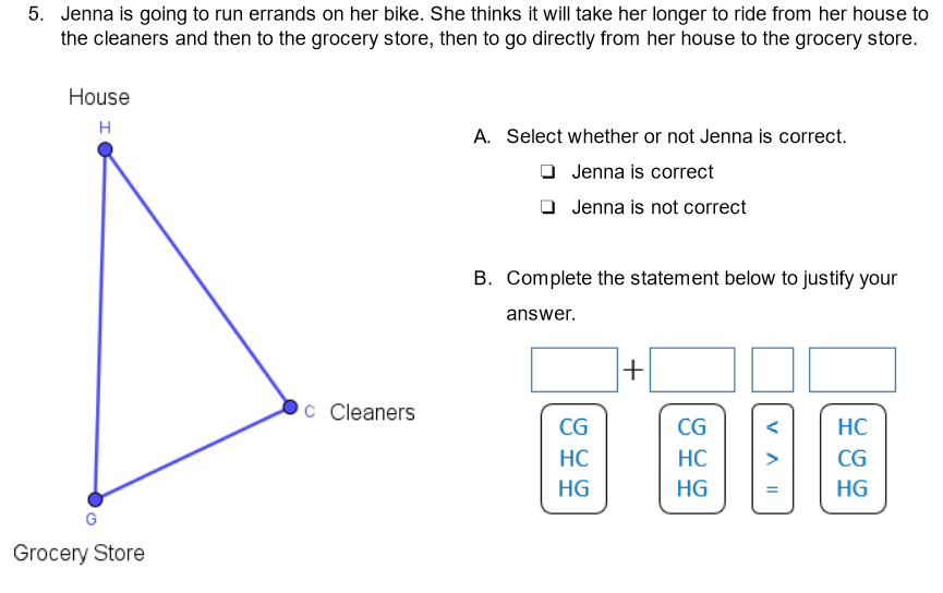 5. Jenna is going to run errands on her bike. She thinks it will take her longer to ride from her house to
the cleaners and then to the grocery store, then to go directly from her house to the grocery store.
House
H
A. Select whether or not Jenna is correct.
Jenna is correct
O Jenna is not correct
B. Complete the statement below to justify your
answer.
+
C Cleaners
CG
CG
HC
HC
HC
>
CG
HG
HG
HG
Grocery Store
