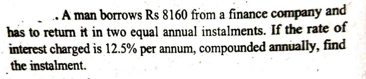 ..A man borrows Rs 8160 from a finance company and
has to return it in two equal annual instalments. If the rate of
interest charged is 12.5% per annum, compounded annually, find
the instalment.
