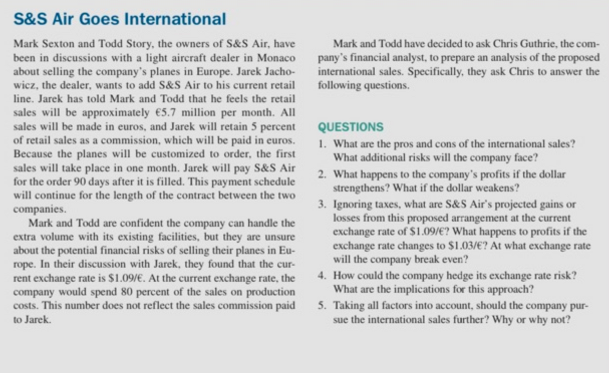 S&S Air Goes International
Mark Sexton and Todd Story, the owners of S&S Air, have
been in discussions with a light aircraft dealer in Monaco
about selling the company's planes in Europe. Jarek Jacho-
wicz, the dealer, wants to add S&S Air to his current retail
Mark and Todd have decided to ask Chris Guthrie, the com-
pany's financial analyst, to prepare an analysis of the proposed
international sales. Specifically, they ask Chris to answer the
following questions.
line. Jarek has told Mark and Todd that he feels the retail
sales will be approximately €5.7 million per month. All
sales will be made in euros, and Jarek will retain 5 percent
of retail sales as a commission, which will be paid in euros.
Because the planes will be customized to order, the first
sales will take place in one month. Jarek will pay S&S Air
for the order 90 days after it is filled. This payment schedule
will continue for the length of the contract between the two
companies.
Mark and Todd are confident the company can handle the
extra volume with its existing facilities, but they are unsure
about the potential financial risks of selling their planes in Eu-
rope. In their discussion with Jarek, they found that the cur-
rent exchange rate is $1.09/€. At the current exchange rate, the
company would spend 80 percent of the sales on production
costs. This number does not reflect the sales commission paid 5. Taking all factors into account, should the company pur-
to Jarek.
QUESTIONS
1. What are the pros and cons of the international sales?
What additional risks will the company face?
2. What happens to the company's profits if the dollar
strengthens? What if the dollar weakens?
3. Ignoring taxes, what are S&S Air's projected gains or
losses from this proposed arrangement at the current
exchange rate of $1.09/€? What happens to profits if the
exchange rate changes to $1.03/€? At what exchange rate
will the company break even?
4. How could the company hedge its exchange rate risk?
What are the implications for this approach?
sue the international sales further? Why or why not?
