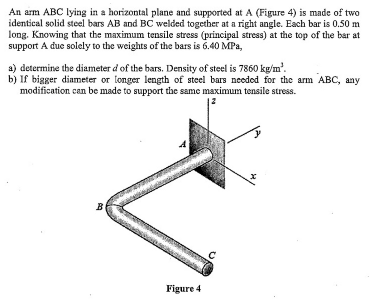An arm ABC lying in a horizontal plane and supported at A (Figure 4) is made of two
identical solid steel bars AB and BC welded together at a right angle. Each bar is 0.50 m
long. Knowing that the maximum tensile stress (principal stress) at the top of the bar at
support A due solely to the weights of the bars is 6.40 MPa,
a) determine the diameter d of the bars. Density of steel is 7860 kg/m³.
b) If bigger diameter or longer length of steel bars needed for the arm ABC, any
modification can be made to support the same maximum tensile stress.
B
Figure 4
