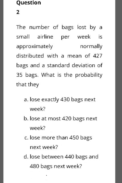 Question
2
The number of bags lost by a
small airline
per
week
is
approximately
normally
distributed with a mean of 427
bags and a standard deviation of
35 bags. What is the probability
that they
a. lose exactly 430 bags next
week?
b. lose at most 420 bags next
week?
c. lose more than 450 bags
next week?
d. lose between 440 bags and
480 bags next week?
