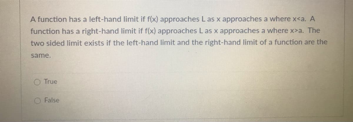 A function has a left-hand limit if f(x) approaches L as x approaches a where x<a. A
function has a right-hand limit if f(x) approaches Las x approaches a where x>a. The
two sided limit exists if the left-hand limit and the right-hand limit of a function are the
same.
O True
False
