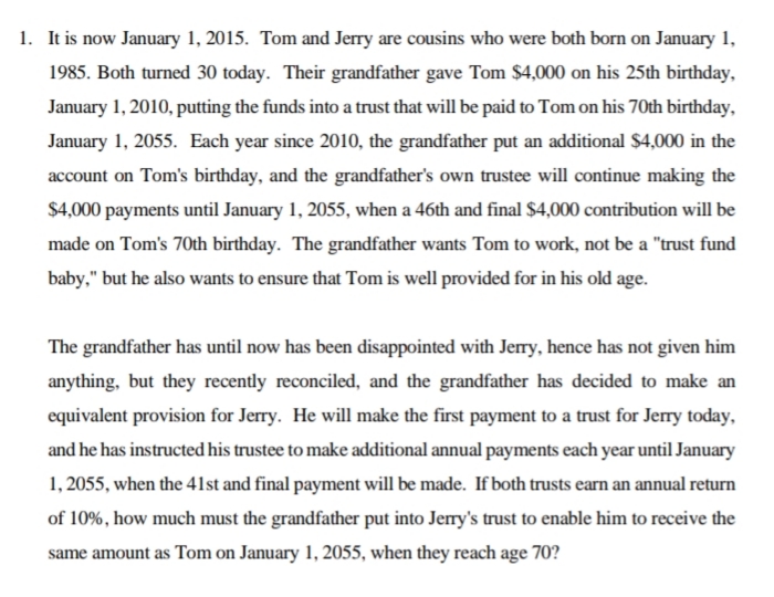 1. It is now January 1, 2015. Tom and Jerry are cousins who were both born on January 1,
1985. Both turned 30 today. Their grandfather gave Tom $4,000 on his 25th birthday,
January 1, 2010, putting the funds into a trust that will be paid to Tom on his 70th birthday,
January 1, 2055. Each year since 2010, the grandfather put an additional $4,000 in the
account on Tom's birthday, and the grandfather's own trustee will continue making the
$4,000 payments until January 1, 2055, when a 46th and final $4,000 contribution will be
made on Tom's 70th birthday. The grandfather wants Tom to work, not be a "trust fund
baby," but he also wants to ensure that Tom is well provided for in his old age.
The grandfather has until now has been disappointed with Jery, hence has not given him
anything, but they recently reconciled, and the grandfather has decided to make an
equivalent provision for Jerry. He will make the first payment to a trust for Jerry today,
and he has instructed his trustee to make additional annual payments each year until January
1, 2055, when the 41st and final payment will be made. If both trusts earn an annual return
of 10%, how much must the grandfather put into Jerry's trust to enable him to receive the
same amount as Tom on January 1, 2055, when they reach age 70?
