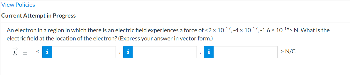 View Policies
Current Attempt in Progress
An electron in a region in which there is an electric field experiences a force of <2× 10-17, -4 × 10-17, -1.6 × 10-16> N. What is the
electric field at the location of the electron? (Express your answer in vector form.)
i
i
> N/C
