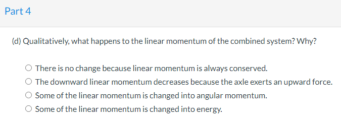 Part 4
(d) Qualitatively, what happens to the linear momentum of the combined system? Why?
There is no change because linear momentum is always conserved.
O The downward linear momentum decreases because the axle exerts an upward force.
Some of the linear momentum is changed into angular momentum.
Some of the linear momentum is changed into energy.
