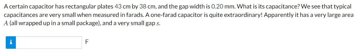 A certain capacitor has rectangular plates 43 cm by 38 cm, and the gap width is 0.20 mm. What is its capacitance? We see that typical
capacitances are very small when measured in farads. A one-farad capacitor is quite extraordinary! Apparently it has a very large area
A (all wrapped up in a small package), and a very small gap s.
i
F
