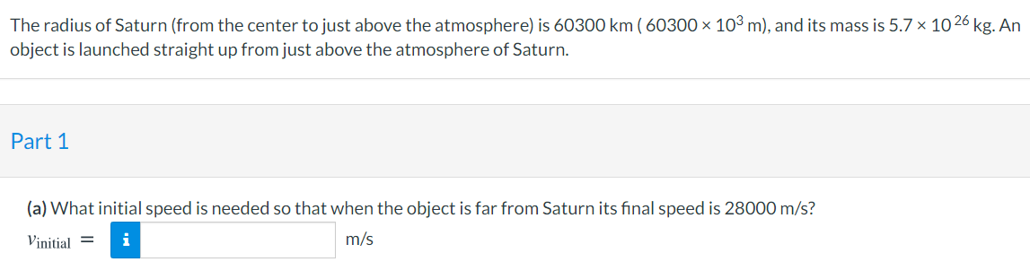 The radius of Saturn (from the center to just above the atmosphere) is 60300 km ( 60300 × 10³ m), and its mass is 5.7 x 10 26 kg. An
object is launched straight up from just above the atmosphere of Saturn.
Part 1
(a) What initial speed is needed so that when the object is far from Saturn its final speed is 28000 m/s?
Vinitial =
i
m/s
