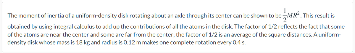 The moment of inertia of a uniform-density disk rotating about an axle through its center can be shown to be-
. This result is
obtained by using integral calculus to add up the contributions of all the atoms in the disk. The factor of 1/2 reflects the fact that some
of the atoms are near the center and some are far from the center; the factor of 1/2 is an average of the square distances. A uniform-
density disk whose mass is 18 kg and radius is 0.12 m makes one complete rotation every 0.4 s.
