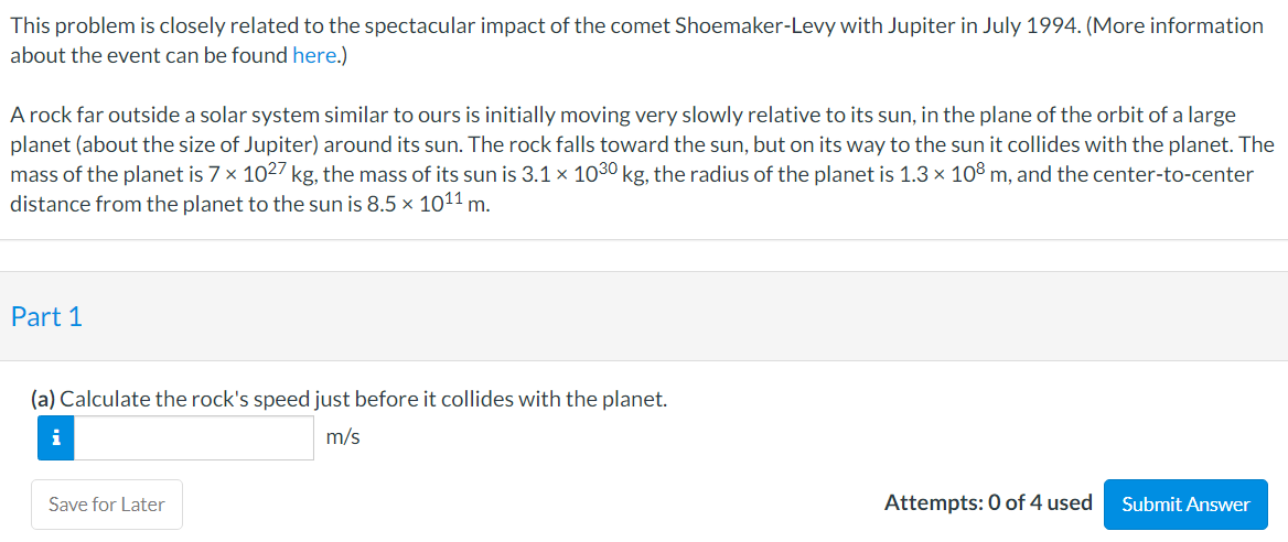 This problem is closely related to the spectacular impact of the comet Shoemaker-Levy with Jupiter in July 1994. (More information
about the event can be found here.)
A rock far outside a solar system similar to ours is initially moving very slowly relative to its sun, in the plane of the orbit of a large
planet (about the size of Jupiter) around its sun. The rock falls toward the sun, but on its way to the sun it collides with the planet. The
mass of the planet is 7 × 1027 kg, the mass of its sun is 3.1 × 1030 kg, the radius of the planet is 1.3 x 10° m, and the center-to-center
distance from the planet to the sun is 8.5 x 1011 m.
Part 1
(a) Calculate the rock's speed just before it collides with the planet.
i
m/s
Save for Later
Attempts: 0 of 4 used
Submit Answer
