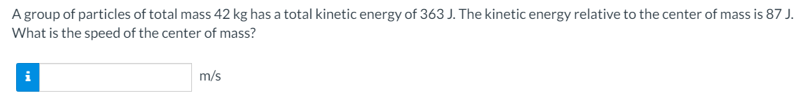 A group of particles of total mass 42 kg has a total kinetic energy of 363 J. The kinetic energy relative to the center of mass is 87 J.
What is the speed of the center of mass?
m/s
