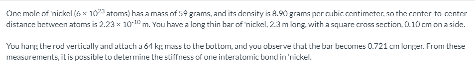 One mole of 'nickel (6 × 1023 atoms) has a mass of 59 grams, and its density is 8.90 grams per cubic centimeter, so the center-to-center
distance between atoms is 2.23 x 10-10 m. You have a long thin bar of 'nickel, 2.3 m long, with a square cross section, 0.10 cm on a side.
You hang the rod vertically and attach a 64 kg mass to the bottom, and you observe that the bar becomes 0.721 cm longer. From these
measurements, it is possible to determine the stiffness of one interatomic bond in 'nickel.
