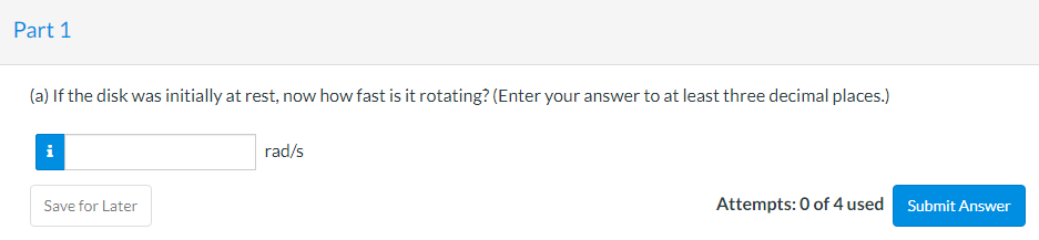 Part 1
(a) If the disk was initially at rest, now how fast is it rotating? (Enter your answer to at least three decimal places.)
rad/s
Save for Later
Attempts: 0 of 4 used Submit Answer
