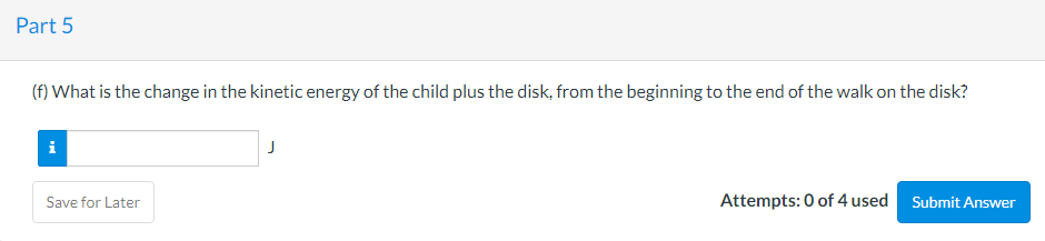 Part 5
(f) What is the change in the kinetic energy of the child plus the disk, from the beginning to the end of the walk on the disk?
i
J
Save for Later
Attempts: 0 of 4 used
Submit Answer

