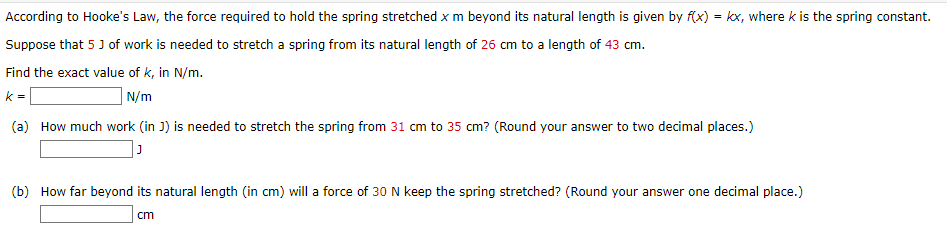 According to Hooke's Law, the force required to hold the spring stretched x m beyond its natural length is given by f(x) = kx, where k is the spring constant.
Suppose that 5 J of work is needed to stretch a spring from its natural length of 26 cm to a length of 43 cm.
Find the exact value of k, in N/m.
k =
| N/m
(a) How much work (in J) is needed to stretch the spring from 31 cm to 35 cm? (Round your answer to two decimal places.)
(b) How far beyond its natural length (in cm) will a force of 30 N keep the spring stretched? (Round your answer one decimal place.)
cm
