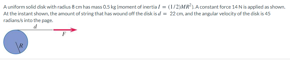 A uniform solid disk with radius 8 cm has mass 0.5 kg (moment of inertia I = (1/2)MR²). A constant force 14 N is applied as shown.
At the instant shown, the amount of string that has wound off the disk is d = 22 cm, and the angular velocity of the disk is 45
radians/s into the page.
d
F
