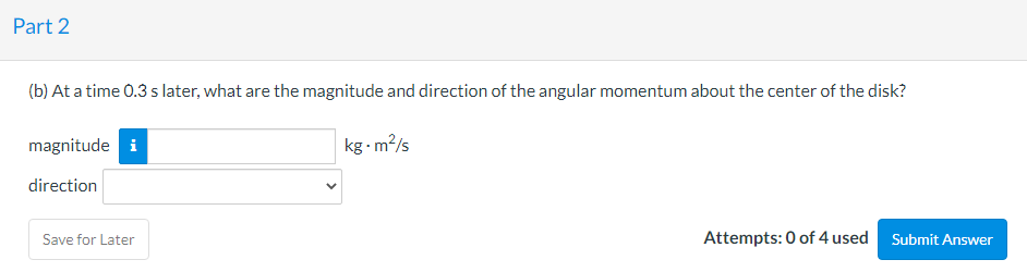 Part 2
(b) At a time 0.3 s later, what are the magnitude and direction of the angular momentum about the center of the disk?
magnitude i
kg - m?/s
direction
Attempts: 0 of 4 used Submit Answer
Save for Later
