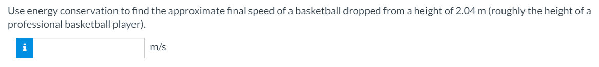 Use energy conservation to find the approximate final speed of a basketball dropped from a height of 2.04 m (roughly the height of a
professional basketball player).
i
m/s
