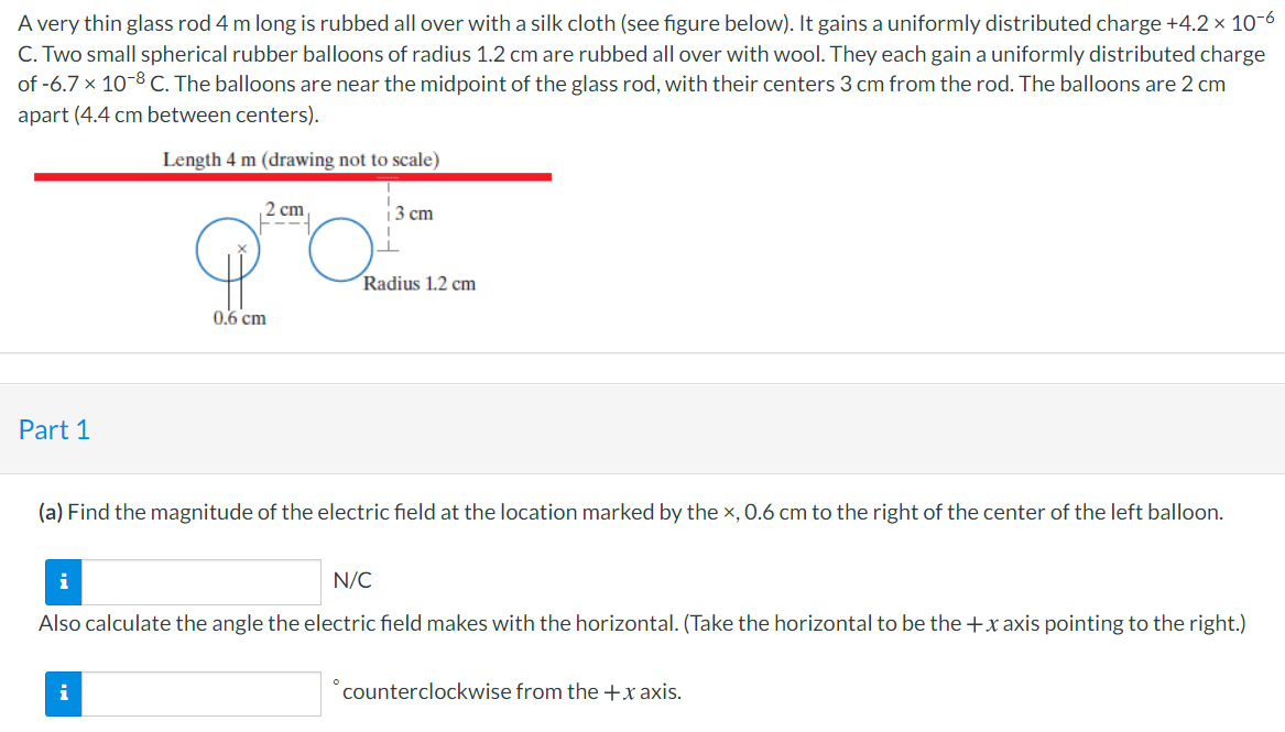 A very thin glass rod 4 m long is rubbed all over with a silk cloth (see figure below). It gains a uniformly distributed charge +4.2 x 10-6
C. Two small spherical rubber balloons of radius 1.2 cm are rubbed all over with wool. They each gain a uniformly distributed charge
of -6.7 x 10-8 C. The balloons are near the midpoint of the glass rod, with their centers 3 cm from the rod. The balloons are 2 cm
apart (4.4 cm between centers).
Length 4 m (drawing not to scale)
2 cm
---
3 cm
Radius 1.2 cm
0.6 cm
Part 1
(a) Find the magnitude of the electric field at the location marked by the x, 0.6 cm to the right of the center of the left balloon.
i
N/C
Also calculate the angle the electric field makes with the horizontal. (Take the horizontal to be the +x axis pointing to the right.)
i
counterclockwise from the +x axis.
