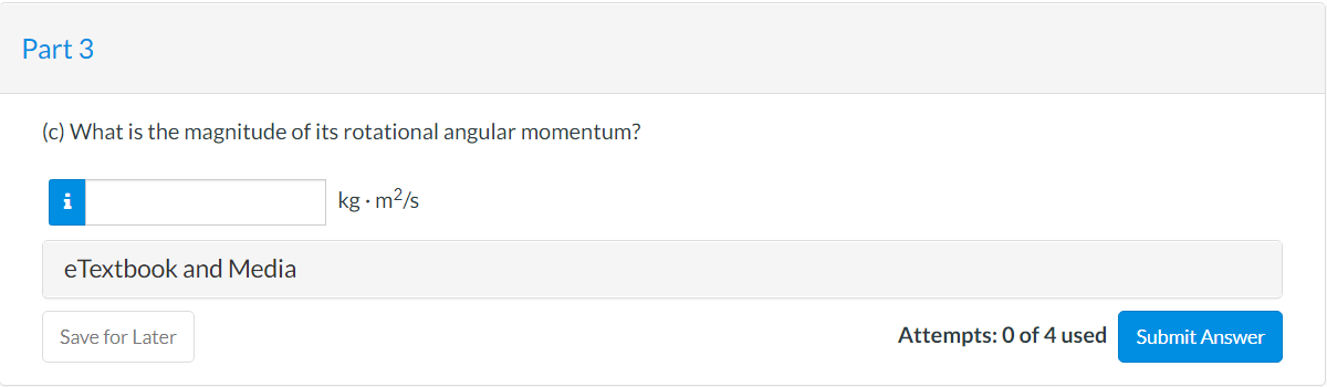 Part 3
(c) What is the magnitude of its rotational angular momentum?
i
kg - m2/s
eTextbook and Media
Save for Later
Attempts: 0 of 4 used
Submit Answer
