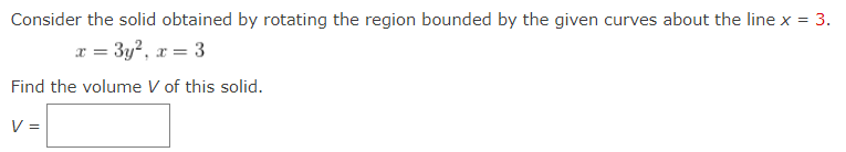 Consider the solid obtained by rotating the region bounded by the given curves about the line x = 3.
r = 3y?, r = 3
Find the volume V of this solid.
V =
