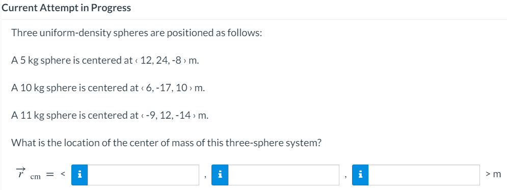 Current Attempt in Progress
Three uniform-density spheres are positioned as follows:
A 5 kg sphere is centered at « 12, 24, -8 > m.
A 10 kg sphere is centered at « 6, -17, 10 > m.
A 11 kg sphere is centered at < -9, 12, -14 » m.
What is the location of the center of mass of this three-sphere system?
i
i
i
> m
cm
