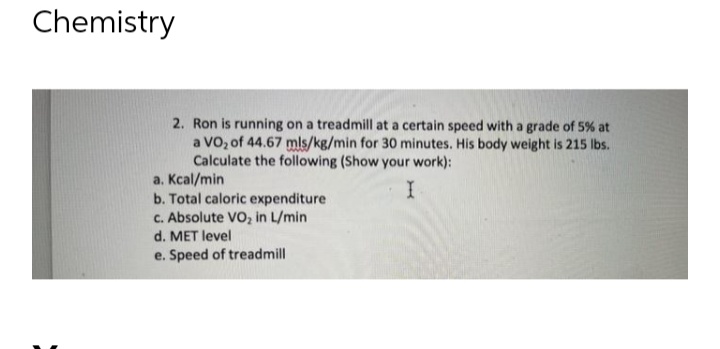 Chemistry
2. Ron is running on a treadmill at a certain speed with a grade of 5% at
a VO₂ of 44.67 mls/kg/min for 30 minutes. His body weight is 215 lbs.
Calculate the following (Show your work):
I
a.
Kcal/min
b. Total caloric expenditure
c. Absolute VO₂ in L/min
d. MET level
e. Speed of treadmill