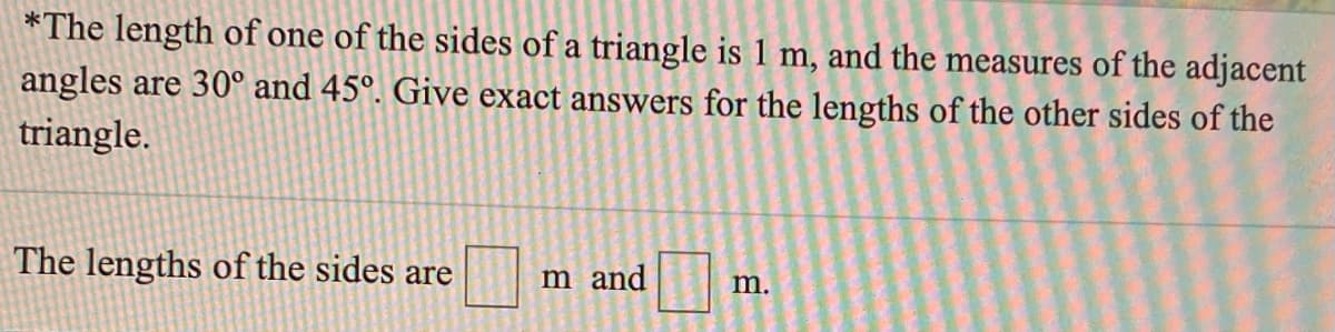 *The length of one of the sides of a triangle is 1 m, and the measures of the adjacent
angles are 30° and 45°. Give exact answers for the lengths of the other sides of the
triangle.
The lengths of the sides are
m and
m.
