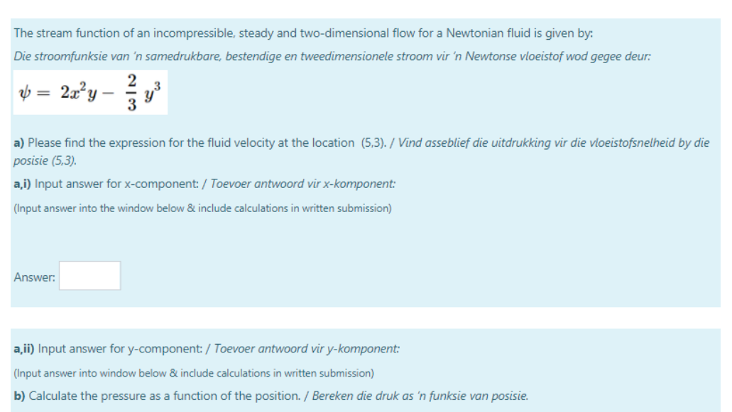 The stream function of an incompressible, steady and two-dimensional flow for a Newtonian fluid is given by:
Die stroomfunksie van 'n samedrukbare, bestendige en tweedimensionele stroom vir 'n Newtonse vloeistof wod gegee deur:
2
2a?y
3
a) Please find the expression for the fluid velocity at the location (5,3). / Vind asseblief die uitdrukking vir die vloeistofsnelheid by die
posisie (5,3).
a,i) Input answer for x-component: / Toevoer antwoord vir x-komponent:
(Input answer into the window below & include calculations in written submission)
Answer:
a,ii) Input answer for y-component: / Toevoer antwoord vir y-komponent:
(Input answer into window below & include calculations in written submission)
b) Calculate the pressure as a function of the position. / Bereken die druk as 'n funksie van posisie.
