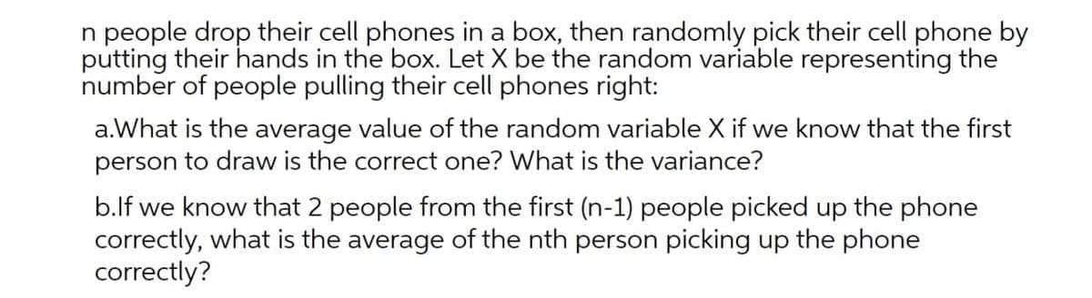 n people drop their cell phones in a box, then randomly pick their cell phone by
putting their hands in the box. Let X be the random variable representing the
number of people pulling their cell phones right:
a.What is the average value of the random variable X if we know that the first
person to draw is the correct one? What is the variance?
b.lf we know that 2 people from the first (n-1) people picked up the phone
correctly, what is the average of the nth person picking up the phone
correctly?
