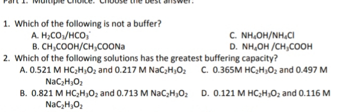 1. Which of the following is not a buffer?
A. H2CO3/HCO;
B. CH;COOH/CH;COONA
2. Which of the following solutions has the greatest buffering capacity?
A. 0.521 M HC;H3O2 and 0.217 M NaC¿H;O2
NaC2H3O2
C. NH,OH/NHẠCI
D. NH,OH /CH;COOH
C. 0.365M HC2H3O2 and 0.497 M
B. 0.821 M HC2H3O2 and 0.713 M NaC2H3O2
D. 0.121 M HCH3O2 and 0.116 M
NaC¿H3O2
