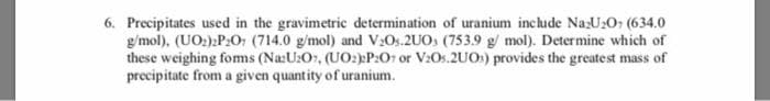 6. Precipitates used in the gravimetric determination of uranium inchude NazU2O; (634.0
g/mol), (UO:):P:O, (714.0 g/mol) and V:Os.2UO, (753.9 g/ mol). Determine which of
these weighing foms (Na:U:Or, (UO:)P:Or or V:Os.2UOs) provides the greatest mass of
precipitate from a given quantity of uranium.
