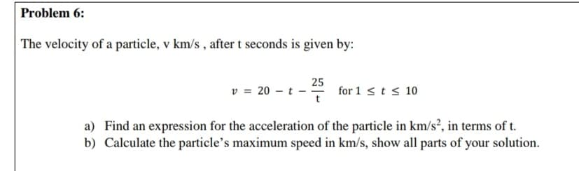 The velocity of a particle, v km/s , after t seconds is given by:
25
v = 20 - t -
for 1 sts 10
a) Find an expression for the acceleration of the particle in km/s², in terms of t.
b) Calculate the particle's maximum speed in km/s, show all parts of your solution.
