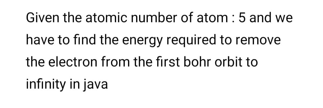 Given the atomic number of atom : 5 and we
have to find the energy required to remove
the electron from the first bohr orbit to
infinity in java
